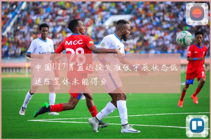 中国U17男篮远投失准张宇辰状态低迷陈昱休未能得分