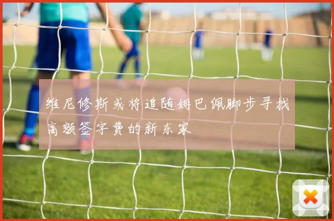 维尼修斯或将追随姆巴佩脚步寻找高额签字费的新东家