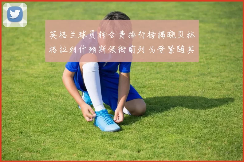 英格兰球员转会费排行榜揭晓贝林格拉利什赖斯领衔前列戈登紧随其后