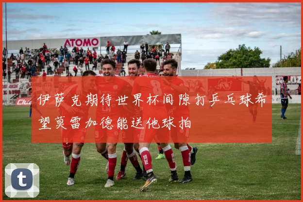 伊萨克期待世界杯间隙打乒乓球希望莫雷加德能送他球拍
