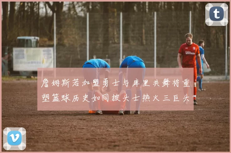 詹姆斯若加盟勇士与库里共舞将重塑篮球历史如同披头士热火三巨头再现