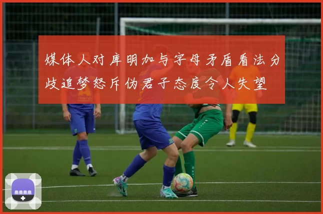 媒体人对库明加与字母矛盾看法分歧追梦怒斥伪君子态度令人失望