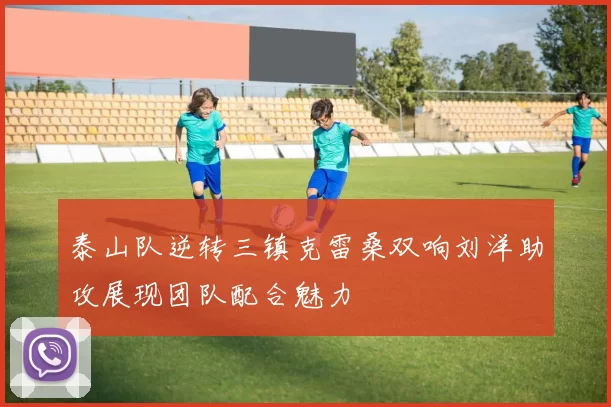 泰山队逆转三镇克雷桑双响刘洋助攻展现团队配合魅力
