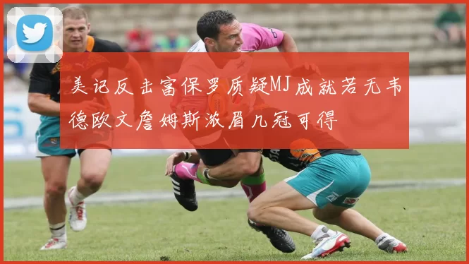 美记反击富保罗质疑MJ成就若无韦德欧文詹姆斯浓眉几冠可得
