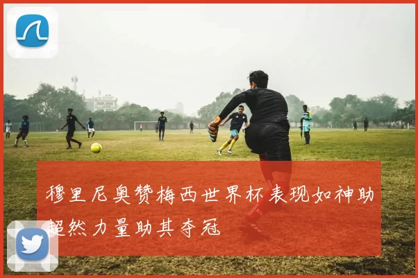 穆里尼奥赞梅西世界杯表现如神助超然力量助其夺冠