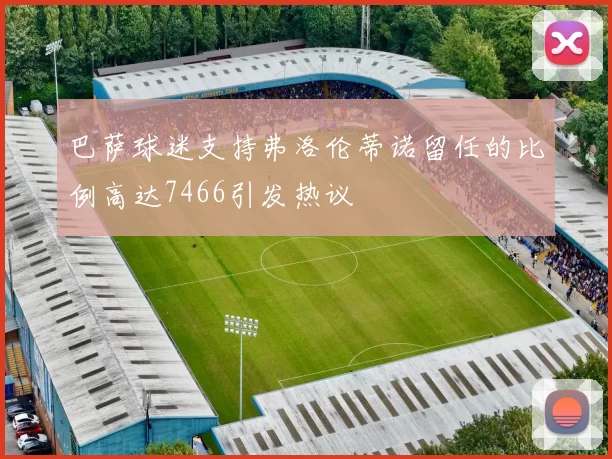 巴萨球迷支持弗洛伦蒂诺留任的比例高达7466引发热议