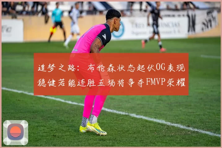 追梦之路:布伦森状态起伏OG表现稳健若能连胜五场将争夺FMVP荣耀