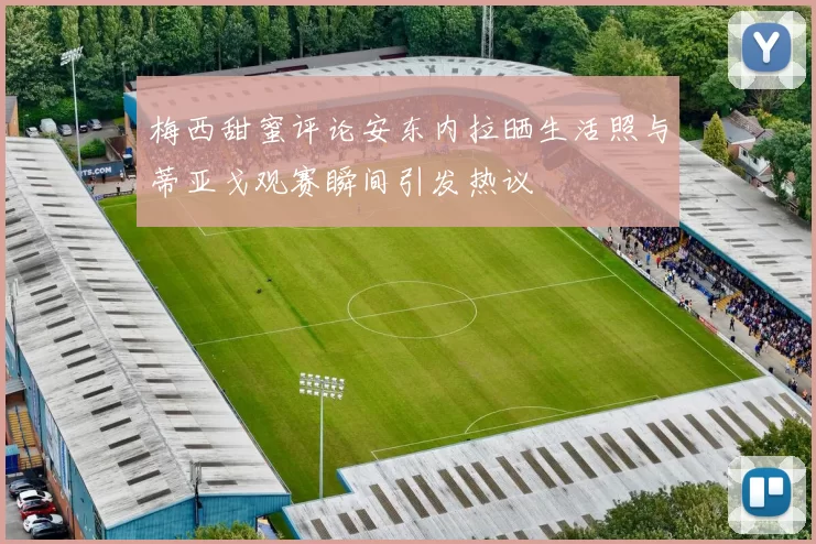 梅西甜蜜评论安东内拉晒生活照与蒂亚戈观赛瞬间引发热议