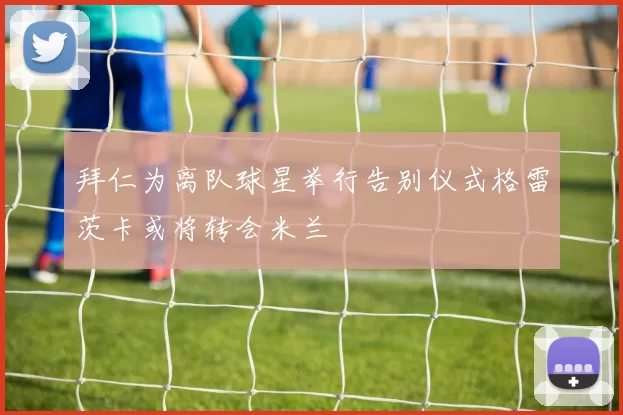 拜仁为离队球星举行告别仪式格雷茨卡或将转会米兰