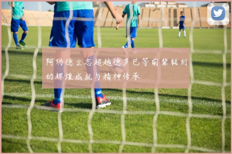 阿玛德立志超越德罗巴等前辈铭刻的辉煌成就与精神传承