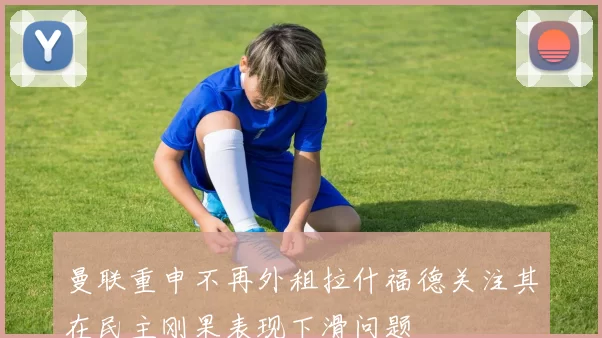 曼联重申不再外租拉什福德关注其在民主刚果表现下滑问题