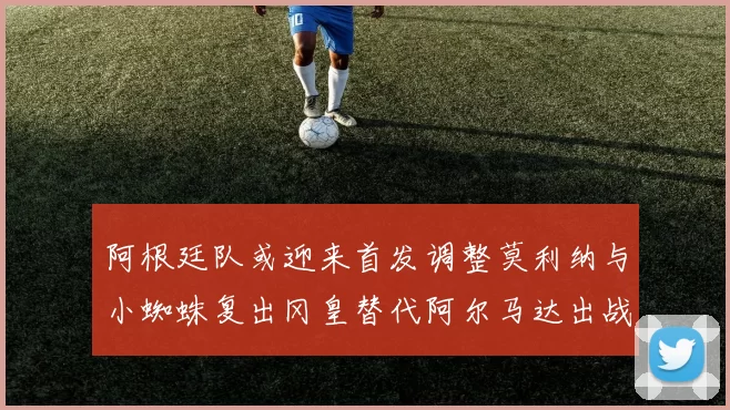 阿根廷队或迎来首发调整莫利纳与小蜘蛛复出冈皇替代阿尔马达出战