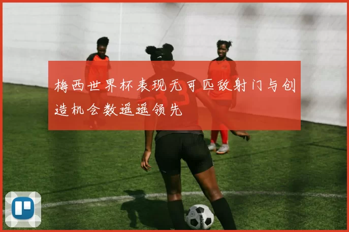 梅西世界杯表现无可匹敌射门与创造机会数遥遥领先