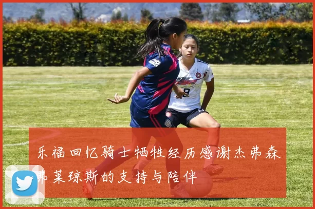 乐福回忆骑士牺牲经历感谢杰弗森弗莱琼斯的支持与陪伴