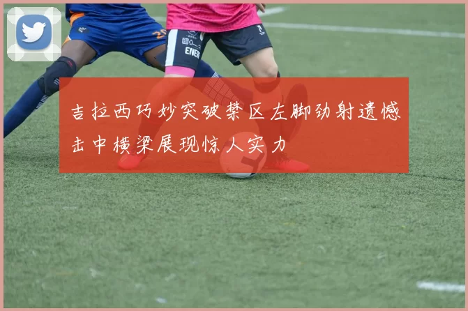 吉拉西巧妙突破禁区左脚劲射遗憾击中横梁展现惊人实力