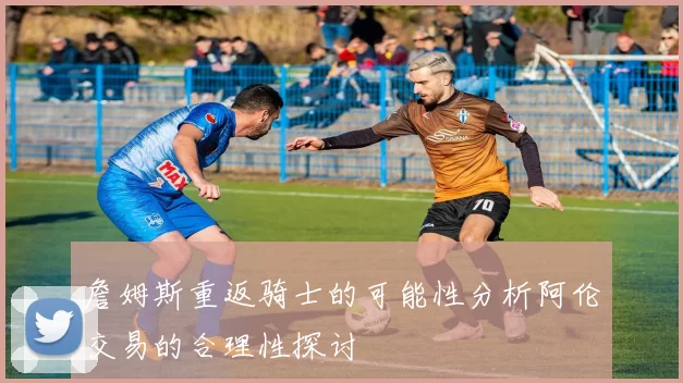 詹姆斯重返骑士的可能性分析阿伦交易的合理性探讨