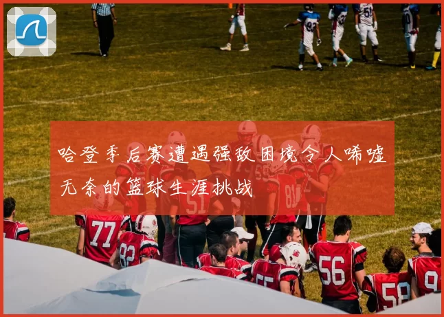 哈登季后赛遭遇强敌困境令人唏嘘无奈的篮球生涯挑战