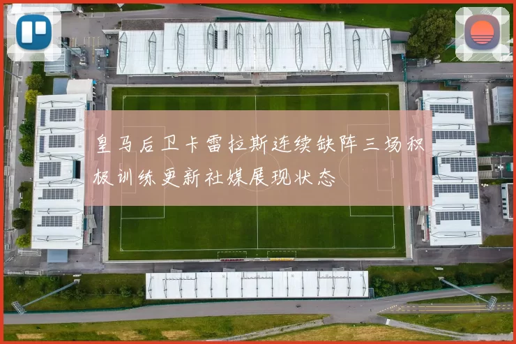 皇马后卫卡雷拉斯连续缺阵三场积极训练更新社媒展现状态