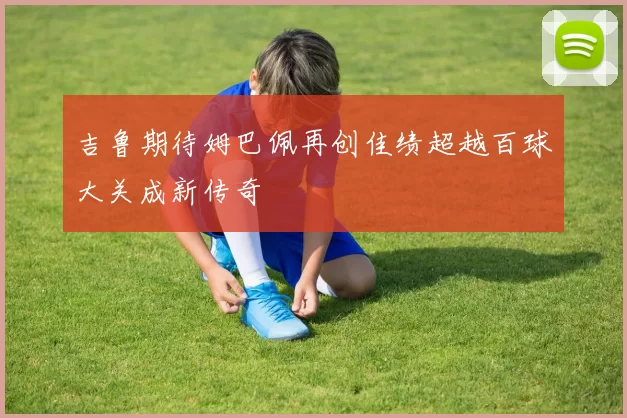吉鲁期待姆巴佩再创佳绩超越百球大关成新传奇