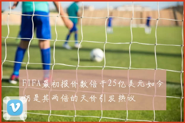 FIFA最初报价数倍于25亿美元如今仍是其两倍的天价引发热议