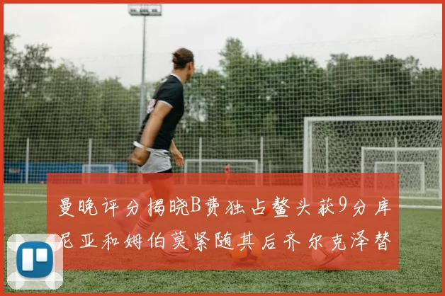 曼晚评分揭晓B费独占鳌头获9分库尼亚和姆伯莫紧随其后齐尔克泽替补仅得5分