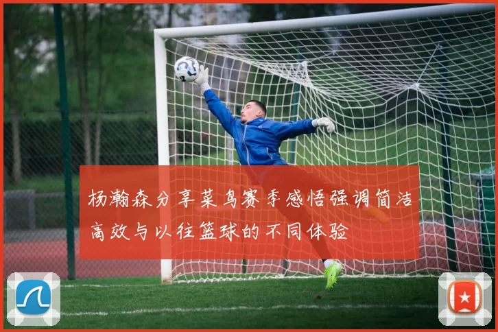 杨瀚森分享菜鸟赛季感悟强调简洁高效与以往篮球的不同体验