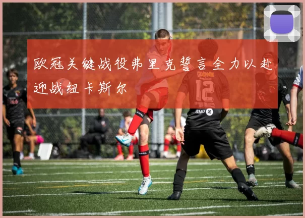 欧冠关键战役弗里克誓言全力以赴迎战纽卡斯尔