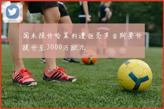 国米报价哈莱利遭拒圣罗吉斯要价提升至3000万欧元