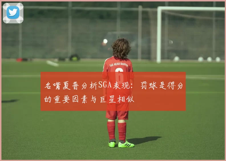 名嘴夏普分析SGA表现：罚球是得分的重要因素与巨星相似