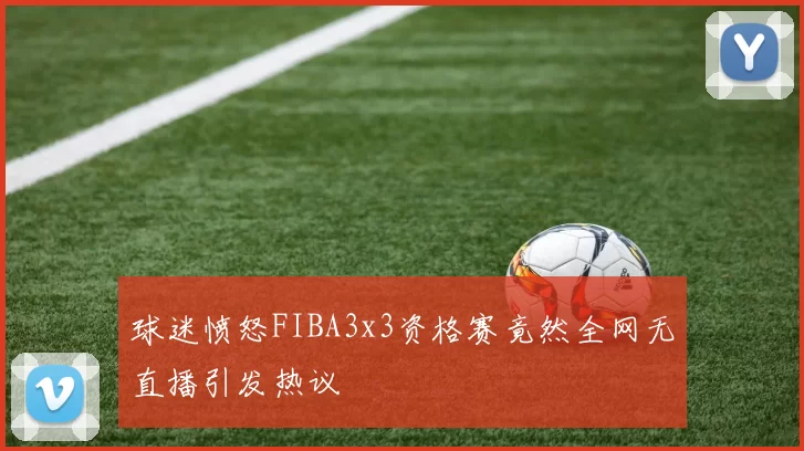 球迷愤怒FIBA3x3资格赛竟然全网无直播引发热议