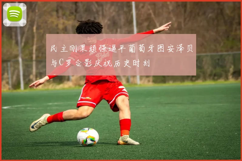 民主刚果顽强逼平葡萄牙图安泽贝与C罗合影庆祝历史时刻