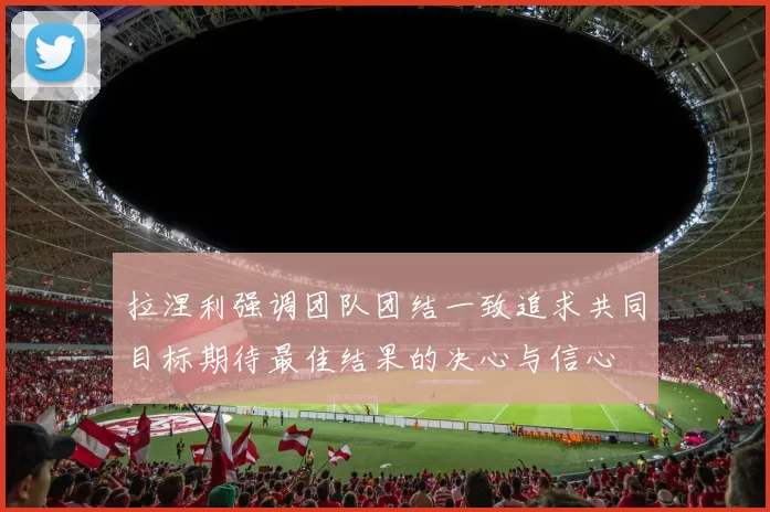 拉涅利强调团队团结一致追求共同目标期待最佳结果的决心与信心