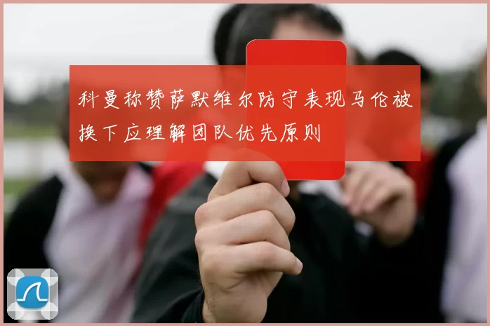 科曼称赞萨默维尔防守表现马伦被换下应理解团队优先原则
